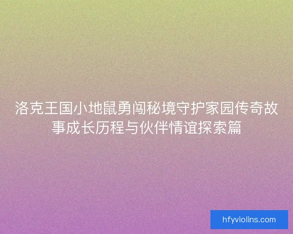 洛克王国小地鼠勇闯秘境守护家园传奇故事成长历程与伙伴情谊探索篇