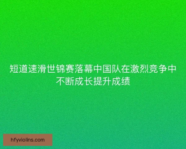 短道速滑世锦赛落幕中国队在激烈竞争中不断成长提升成绩