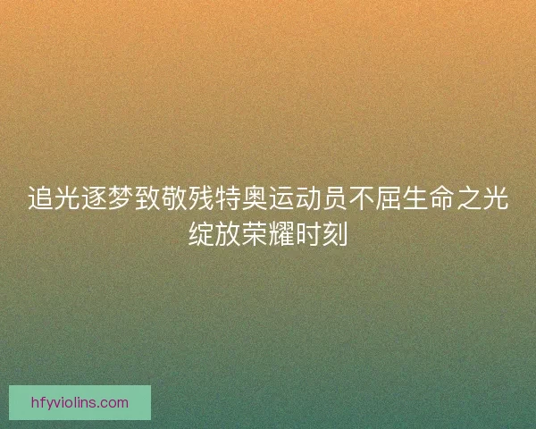 追光逐梦致敬残特奥运动员不屈生命之光绽放荣耀时刻