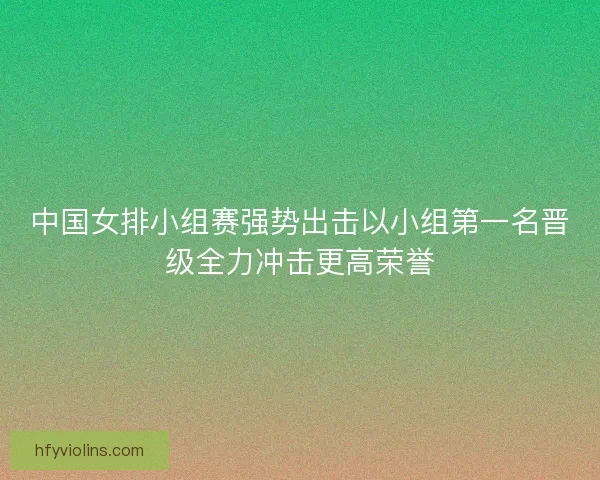 中国女排小组赛强势出击以小组第一名晋级全力冲击更高荣誉
