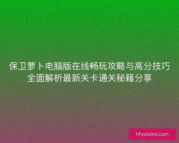 保卫萝卜电脑版在线畅玩攻略与高分技巧全面解析最新关卡通关秘籍分享